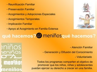 - Reunificación Familiar Preservación Familiar Acogimientos y Adopciones Especiales Acogimientos Temporales Implicación Familiar Apoyo al Acogimiento en Familia Extensa - Atención Familiar - Generación y Difusión del Conocimiento - Voluntariado  Todos los programas comparten el objetivo de promover que los niños, niñas y adolescentes puedan ejercer su derecho a crecer en una familia. qué hacemos? qué hacemos? 