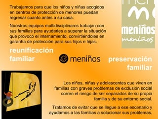 reunificación familiar Trabajamos para que los niños y niñas acogidos en centros de protección de menores puedan regresar cuanto antes a su casa. Nuestros equipos multidisciplinares trabajan con sus familias para ayudarles a superar la situación que provocó el internamiento, convirtiéndoles en garantía de protección para sus hijos e hijas.  Los niños, niñas y adolescentes que viven en familias con graves problemas de exclusión social corren el riesgo de ser separados de su propia familia y de su entorno social. Tratamos de evitar que se llegue a ese escenario y ayudamos a las familias a solucionar sus problemas. preservación familiar 