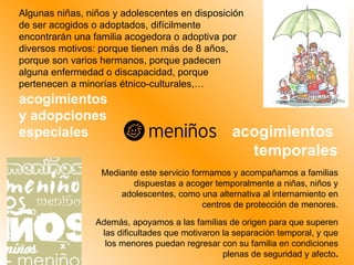 Algunas niñas, niños y adolescentes en disposición de ser acogidos o adoptados, difícilmente encontrarán una familia acogedora o adoptiva por diversos motivos: porque tienen más de 8 años, porque son varios hermanos, porque padecen alguna enfermedad o discapacidad, porque pertenecen a minorías étnico-culturales,… Mediante este servicio formamos y acompañamos a familias dispuestas a acoger temporalmente a niñas, niños y adolescentes, como una alternativa al internamiento en centros de protección de menores. Además, apoyamos a las familias de origen para que superen las dificultades que motivaron la separación temporal, y que los menores puedan regresar con su familia en condiciones plenas de seguridad y afecto . acogimientos  y adopciones especiales acogimientos  temporales 