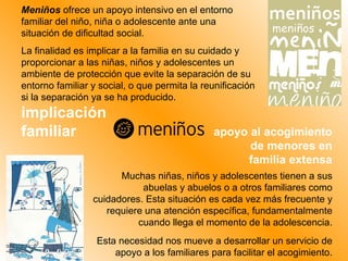 Meniños  ofrece un apoyo intensivo en el entorno familiar del niño, niña o adolescente ante una situación de dificultad social.  La finalidad es implicar a la familia en su cuidado y proporcionar a las niñas, niños y adolescentes un ambiente de protección que evite la separación de su entorno familiar y social, o que permita la reunificación si la separación ya se ha producido. Muchas niñas, niños y adolescentes tienen a sus abuelas y abuelos o a otros familiares como cuidadores. Esta situación es cada vez más frecuente y requiere una atención específica, fundamentalmente cuando llega el momento de la adolescencia. Esta necesidad nos mueve a desarrollar un servicio de apoyo a los familiares para facilitar el acogimiento. implicación familiar apoyo al acogimiento de menores en familia extensa 