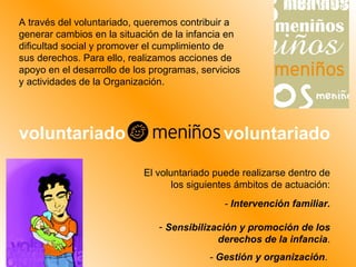 A través del voluntariado, queremos contribuir a generar cambios en la situación de la infancia en dificultad social y promover el cumplimiento de sus derechos. Para ello, realizamos acciones de apoyo en el desarrollo de los programas, servicios y actividades de la Organización. El voluntariado puede realizarse dentro de los siguientes ámbitos de actuación: -  Intervención familiar. Sensibilización y promoción de los derechos de la infancia . -  Gestión y organización .  voluntariado voluntariado 