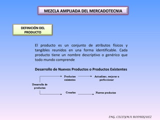 ING. CELEYMA RODRIGUEZ El producto es un conjunto de atributos físicos y tangibles reunidos en una forma identificable. Cada producto tiene un nombre descriptivo o genérico que todo mundo comprende Desarrollo de Nuevos Productos o Productos Existentes MEZCLA AMPLIADA DEL MERCADOTECNIA DEFINICIÓN DEL PRODUCTO 