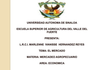 UNIVERSIDAD AUTONOMA DE SINALOAESCUELA SUPERIOR DE AGRICULTURA DEL VALLE DEL FUERTEPRESENTA:L.R.C.I. MARLENNE  IVANISSE  HERNANDEZ REYESTEMA: EL MERCADOMATERIA: MERCADEO AGROPECUARIOAREA: ECONOMICA 