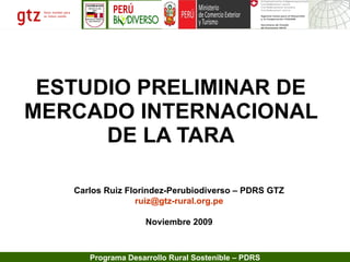 ESTUDIO PRELIMINAR DE MERCADO INTERNACIONAL DE LA TARA Carlos Ruiz Florindez-Perubiodiverso – PDRS GTZ [email_address] Noviembre 2009 
