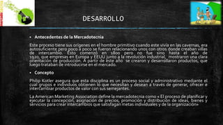 DESARROLLO


Antecedentes de la Mercadotecnia

Este proceso tiene sus orígenes en el hombre primitivo cuando este vivía en las cavernas, era
autosuficiente pero poco a poco se fueron relacionando unos con otros donde creaban villas
de intercambio. Esto comenzó en 1800 pero no fue sino hasta el año de
1920, que empresas en Europa y EEUU junto a la revolución industrial, mostraron una clara
orientación de producción. A partir de este año se crearon y desarrollaron productos, que
luego trataban de introducirse en el mercado.


Concepto

Philip Kotler asegura que esta disciplina es un proceso social y administrativo mediante el
cual grupos e individuos obtienen lo que necesitan y desean a través de generar, ofrecer e
intercambiar productos de valor con sus semejantes.
La American Marketing Association define la mercadotecnia como « El proceso de planificar y
ejecutar la concepción, asignación de precios, promoción y distribución de ideas, bienes y
servicios para crear intercambios que satisfagan metas individuales y de la organización»

 