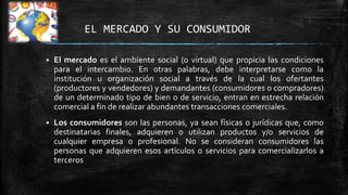 EL MERCADO Y SU CONSUMIDOR


El mercado es el ambiente social (o virtual) que propicia las condiciones
para el intercambio. En otras palabras, debe interpretarse como la
institución u organización social a través de la cual los ofertantes
(productores y vendedores) y demandantes (consumidores o compradores)
de un determinado tipo de bien o de servicio, entran en estrecha relación
comercial a fin de realizar abundantes transacciones comerciales.



Los consumidores son las personas, ya sean físicas o jurídicas que, como
destinatarias finales, adquieren o utilizan productos y/o servicios de
cualquier empresa o profesional. No se consideran consumidores las
personas que adquieren esos artículos o servicios para comercializarlos a
terceros

 