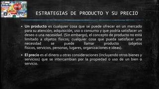 ESTRATEGIAS DE PRODUCTO Y SU PRECIO


Un producto es cualquier cosa que se puede ofrecer en un mercado
para su atención, adquisición, uso o consumo y que podría satisfacer un
deseo o una necesidad. (Sin embargo), el concepto de producto no está
limitado a objetos físicos; cualquier cosa que pueda satisfacer una
necesidad
se
puede
llamar
producto
(objetos
físicos, servicios, personas, lugares, organizaciones e ideas).



El precio es el dinero u otras consideraciones (incluyendo otros bienes y
servicios) que se intercambian por la propiedad o uso de un bien o
servicio.

 
