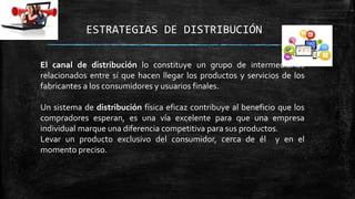 ESTRATEGIAS DE DISTRIBUCIÓN
El canal de distribución lo constituye un grupo de intermediarios
relacionados entre sí que hacen llegar los productos y servicios de los
fabricantes a los consumidores y usuarios finales.
Un sistema de distribución física eficaz contribuye al beneficio que los
compradores esperan, es una vía excelente para que una empresa
individual marque una diferencia competitiva para sus productos.
Levar un producto exclusivo del consumidor, cerca de él y en el
momento preciso.

 