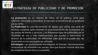 ESTRATEGIA DE PUBLICIDAD Y DE PROMOCIÓN
La promoción es un intento de influir en el público; sirve para
informar, persuadir y recordarle al mercado la existencia de un producto
y/o su venta.
La Publicidad Es una herramienta de apoyo que utiliza una serie de
técnicas creativas para cimentar el posicionamiento de la empresa y/o
las ventas de bienes y servicios. Los diferentes tipos de publicidad son el
resultado de una o más clasificaciones que ayudan a determinar el
alcance de la publicidad, los diferentes usos que se le puede dar, las
situaciones en las que puede ser utilizada.
Estrategias: Las promociones estratégicas no buscan, necesariamente
incrementar de inmediato las ventas, sino que buscan motivar otro tipo
de comportamiento futuro o presente.

 