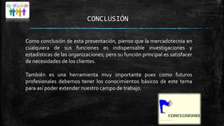 CONCLUSIÓN
Como conclusión de esta presentación, pienso que la mercadotecnia en
cualquiera de sus funciones es indispensable investigaciones y
estadísticas de las organizaciones; pero su función principal es satisfacer
de necesidades de los clientes.
También es una herramienta muy importante pues como futuros
profesionales debemos tener los conocimientos básicos de este tema
para así poder extender nuestro campo de trabajo.

 