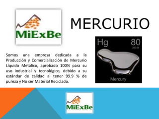 MERCURIO
Somos una empresa dedicada a la
Producción y Comercialización de Mercurio
Líquido Metálico, aprobado 100% para su
uso industrial y tecnológico, debido a su
estándar de calidad al tener 99.9 % de
pureza y No ser Material Reciclado.
 