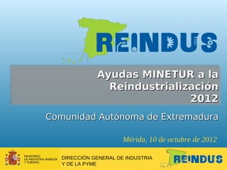 Ayudas MINETUR a la
                Reindustrialización
                              2012
Comunidad Autónoma de Extremadura

                       Mérida, 10 de octubre de 2012

   DIRECCIÓN GENERAL DE INDUSTRIA
   Y DE LA PYME
 