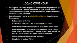 ¿COMO COMENZAR?
 Descargar el simulador de pedidos y llenarlo con los productos que
se van a comprar. Tiene un máximo de 30 kg el pedido, de lo
contrario se debe pagar un adicional en el envío. Al final aparecerá
la cantidad total a consignar.
 Debe diligenciar y enviar a solicitud@merkint.com los siguientes
documentos:
1. Fotocopia de la Cedula
2. Contrato de vinculación del promotor independiente.
3. Formato de cuenta bancaria para el pago de las comisiones.
4. Fotocopia del RUT (Registro Único Tributario) con el codigo
8299. Este es indispensable ya que legaliza ante la DIAN los
pagos y es necesario para poder cobrar comisiones.
5. Comprobante de la transacción bancaria.
6. Simulador de pedido V. 21.0
 