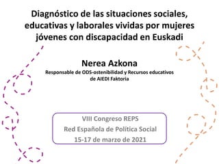 VIII Congreso REPS
Red Española de Política Social
15-17 de marzo de 2021
Diagnóstico de las situaciones sociales,
educativas y laborales vividas por mujeres
jóvenes con discapacidad en Euskadi
Nerea Azkona
Responsable de ODS-ostenibilidad y Recursos educativos
de AIEDI Faktoria
 