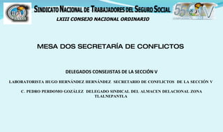 LXIII CONSEJO NACIONAL ORDINARIO




          MESA DOS SECRETARÍA DE CONFLICTOS


                     DELEGADOS CONSEJISTAS DE LA SECCIÓN V
LABORATORISTA HUGO HERNÁNDEZ HERNÁNDEZ SECRETARIO DE CONFLICTOS DE LA SECCIÓN V

    C. PEDRO PERDOMO GOZÁLEZ DELEGADO SINDICAL DEL ALMACEN DELACIONAL ZONA
                                TLALNEPANTLA
 