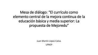 Mesa de diálogo: “El currículo como
elemento central de la mejora continua de la
educación básica y media superior: La
propuesta de Mejoredu”
Juan Martín López Calva.
UPAEP
 