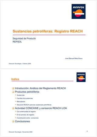 Sustancias petrolíferas: Registro REACH
      Seguridad de Producto
      REPSOL




                                                                 Jose Manuel Mata Bravo


Dirección Tecnología – Febrero 2009




    Indice


     I t d
       Introducción: Análisis d l R l
                ió A áli i del Reglamento REACH
                                       t
      Productos petrolíferos
             Sustancias

             Familias de sustancias

             Marcadores

             Situación REACH para las sustancias petrolíferas

      Actividad CONCAWE y consorcio REACH LOA
             Con anterioridad al registro

             En el proceso de registro

             Coordinación entre consorcios

      Conclusiones


                                                                                          2
Dirección Tecnología - Noviembre 2009
 