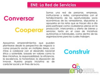 ENE: La Red de Servicios Conversar Cooperar Construir Somos una red de personas, empresas, instituciones y redes, comprometidas con el fortalecimiento de las oportunidades socio económicas de los venezolanos, dispuestas a apoyarlos en los retos que se tracen día a día para participar como ciudadanos plenos en la producción, intercambio u oferta de bienes y servicios; tanto en el caso de iniciativas autónomas e individuales, como dentro de las organizaciones para las cuales trabajen. Apoyamos emprendimientos que pueden plantearse desde la perspectiva de negocio o como proyecto social, en múltiples áreas, con miras a colaborar con el desarrollo nacional ético y sostenible, basado en valores como la libre iniciativa, la responsabilidad, la eficiencia, la excelencia, la honestidad, la disposición de innovar. Nuestra propia iniciativa es de carácter social y sin fines de lucro. 