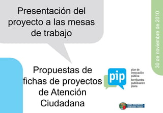 Presentación del




                         30 de noviembre de 2010
proyecto a las mesas
     de trabajo



      Propuestas de
   fichas de proyectos
       de Atención
        Ciudadana
 