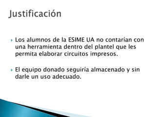    Los alumnos de la ESIME UA no contarían con
    una herramienta dentro del plantel que les
    permita elaborar circuitos impresos.

   El equipo donado seguiría almacenado y sin
    darle un uso adecuado.
 