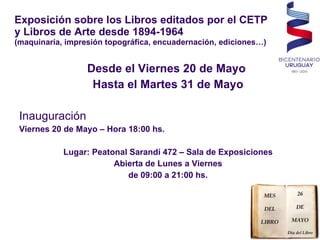 Exposición sobre los Libros editados por el CETP y Libros de Arte desde 1894-1964 (maquinaría, impresión topográfica, encuadernación, ediciones…) Desde el Viernes 20 de Mayo  Hasta el Martes 31 de Mayo Inauguración Viernes 20 de Mayo – Hora 18:00 hs. Lugar: Peatonal Sarandí 472 – Sala de Exposiciones Abierta de Lunes a Viernes de 09:00 a 21:00 hs. 