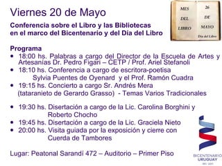 Viernes 20 de Mayo  Conferencia sobre el Libro y las Bibliotecas  en el marco del Bicentenario y del Día del Libro Programa 18:00 hs. Palabras a cargo del Director de la Escuela de Artes y Artesanías Dr. Pedro Figari – CETP / Prof. Ariel Stefanoli 18:10 hs. Conferencia a cargo de escritora-poetisa  Sylvia Puentes de Oyenard  y el Prof. Ramón Cuadra 19:15 hs. Concierto a cargo Sr. Andrés Mera  (tataranieto de Gerardo Grasso)  - Temas Varios Tradicionales  19:30 hs. Disertación a cargo de la Lic. Carolina Borghini y Roberto Chocho  19:45 hs. Disertación a cargo de la Lic. Graciela Nieto 20:00 hs. Visita guiada por la exposición y cierre con Cuerda de Tambores  Lugar: Peatonal Sarandí 472 – Auditorio – Primer Piso 