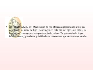 ¡OH SEÑORA MíA, OH Madre mía! Yo me ofrezco enteramente a ti; y en prueba de mi amor de hijo te consagro en este día mis ojos, mis oídos, mi lengua, mi corazón; en una palabra, todo mi ser. Ya que soy todo tuyo, Madre buena, guárdame y defiéndeme como cosa y posesión tuya. Amén 