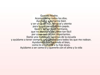 Querida Madre. Acompáñame todos los días. Ayúdame a portarme bien y ser un buen hijo, servicial y atento para lo que necesiten mis papás. Quiero ser un buen hermano, que no discuta ni me pelee tan fácil por cosas que no son importantes. Dame una manito en las cosas de la escuela y ayúdame a tener siempre  una sonrisa para todos los que me rodean. Ayúdame a vivir haciendo el bien, como le enseñaste a tu hijo Jesús. Ayúdame a ser como El y quererle con el alma y la vida 
