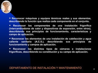 4
 Reconocer máquinas y equipos térmicos reales y sus elementos,
describiendo la función que realiza cada componente en el conjunto.
 Reconocer los componentes de una instalación frigorífica
(intercambiadores de calor y dispositivos de expansión, entre otros),
describiendo sus principios de funcionamiento, características y
campo de aplicación.
 Reconocer los elementos de una instalación de calefacción y agua
caliente sanitaria (A.C.S.), describiendo sus principios de
funcionamiento y campos de aplicación.
 Reconocer los distintos tipos de cámaras e instalaciones
frigoríficas, describiendo su constitución y su campo de aplicación.
DEPARTAMENTO DE INSTALACIÓN Y MANTENIMIENTO
 