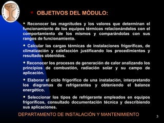 3
 OBJETIVOS DEL MÓDULO:
DEPARTAMENTO DE INSTALACIÓN Y MANTENIMIENTO
 Reconocer las magnitudes y los valores que determinan el
funcionamiento de los equipos térmicos relacionándolos con el
comportamiento de los mismos y comparándolas con sus
rangos de funcionamiento.
 Calcular las cargas térmicas de instalaciones frigoríficas, de
climatización y calefacción justificando los procedimientos y
resultados obtenidos.
 Reconocer los procesos de generación de calor analizando los
principios de combustión, radiación solar y su campo de
aplicación.
 Elaborar el ciclo frigorífico de una instalación, interpretando
los diagramas de refrigerantes y obteniendo el balance
energético.
 Seleccionar los tipos de refrigerante empleados en equipos
frigoríficos, consultado documentación técnica y describiendo
sus aplicaciones.
 