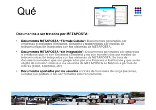 Qué

Documentos a ser tratados por METAPOSTA:

•   Documentos METAPOSTA “Fórmula Clásica”: Documentos generados por
    em...
