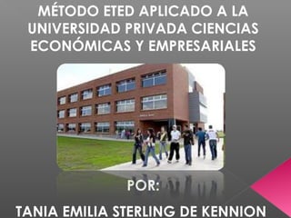 MÉTODO ETED APLICADO A LA
UNIVERSIDAD PRIVADA CIENCIAS
ECONÓMICAS Y EMPRESARIALES

POR:
TANIA EMILIA STERLING DE KENNION

 