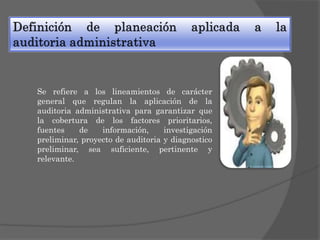 Se refiere a los lineamientos de carácter
general que regulan la aplicación de la
auditoria administrativa para garantizar que
la cobertura de los factores prioritarios,
fuentes
de
información,
investigación
preliminar, proyecto de auditoria y diagnostico
preliminar, sea suficiente, pertinente y
relevante.

 