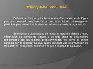 Investigación preliminar
Definida la dirección y los factores a auditar, la secuencia lógica
para su desarrollo requiere de un reconocimiento o investigación
preliminar para determinar la situación administrativa de la organización.

Esto conlleva la necesidad de revisar la literatura técnica y legal,
información del campo de trabajo, y de toda clase de documentos
relacionados con los factores predeterminados, asi como el primer
contacto con la realidad. Lo que puede provocar una reformulación de
los objetivos, estrategias, acciones a seguir o tiempos de ejecución.

 