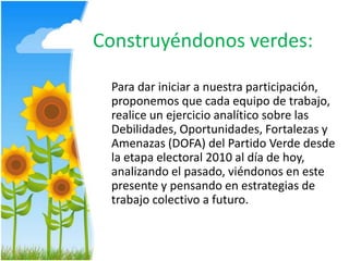 Construyéndonos verdes:	Para dar iniciar a nuestra participación, proponemos que cada equipo de trabajo, realice un ejercicio analítico sobre las Debilidades, Oportunidades, Fortalezas y Amenazas (DOFA) del Partido Verde desde la etapa electoral 2010 al día de hoy, analizando el pasado, viéndonos en este presente y pensando en estrategias de trabajo colectivo a futuro.  