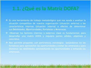 1.1. ¿Qué es la Matriz DOFA?Es una herramienta de trabajo metodológico que nos ayuda a analizar la situación competitiva de nuestra organización (situación externa) y las características internas (situación interna) a efectos de determinar sus Debilidades, Oportunidades, Fortalezas y Amenazas.