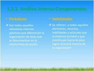 Nos permite proponer, con pertinencia, estrategias  basándonos en las fortalezas para aprovechar las oportunidades y evitar las amenazas y para disminuir las debilidades aprovechando las oportunidades y evitando las amenazas. 1.2. Análisis Interno (Debilidades y Fortalezas)Los elementos internos que debemos analizar durante el análisis DOFA, corresponden a las fortalezas y debilidades que tiene la organización. Son variables que la misma puede controlar, sobre las que puede desarrollar acciones de intervención y se relaciona con el talento humano y los recursos con los que cuenta. 