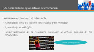 ¿Qué son metodologías activas de enseñanza?
Enseñanza centrada en el estudiante
• Aprendizaje como un proceso constructivo y no receptivo.
• Aprendizaje autodirigido.
• Contextualización de la enseñanza promueve la actitud positiva de los
estudiantes.
Fuente: pedalogia.com
 