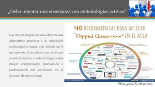 ¿Debo intentar una enseñanza con metodologías activas?
Las metodologías activas ofrecen una
alternativa atractiva a la educación
tradicional al hacer más énfasis en lo
que aprende el estudiante que en lo que
enseña el docente, y esto da lugar a una
mayor comprensión, motivación y
participación del estudiante en el
proceso de aprendizaje
 
