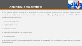 Aprendizaje colaborativo:
Es una estrategia didáctica que parte de la organización de la clase en pequeños grupos donde los estudiantes trabajan de forma
coordinada para resolver tareas académicas y desarrollar su propio aprendizaje. En el aprendizaje cooperativo las actividades se diseñan
teniendo en cuenta cinco aspectos:
• interdependencia positiva.
• exigibilidad individual.
• interacción cara a cara.
• habilidades interpersonales y de trabajo en grupo.
• reflexión del grupo.
El aprendizaje cooperativo, por sus características, se puede utilizar de forma aislada, o ser combinada con cualquiera de las metodologías
antes mencionadas.
 