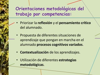 Orientaciones metodológicas del
trabajo por competencias:
• Priorizar la reflexión y el pensamiento crítico
del alumnado.
• Propuesta de diferentes situaciones de
aprendizaje que pongan en marcha en el
alumnado procesos cognitivos variados.
• Contextualización de los aprendizajes.
• Utilización de diferentes estrategias
metodológicas.
 
