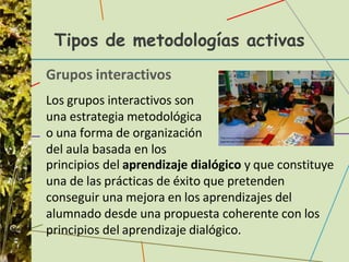 Tipos de metodologías activas
Grupos interactivos
Los grupos interactivos son
una estrategia metodológica
o una forma de organización
del aula basada en los
principios del aprendizaje dialógico y que constituye
una de las prácticas de éxito que pretenden
conseguir una mejora en los aprendizajes del
alumnado desde una propuesta coherente con los
principios del aprendizaje dialógico.
 