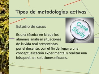 Tipos de metodologías activas
Estudio de casos
Es una técnica en la que los
alumnos analizan situaciones
de la vida real presentadas
por el docente, con el fin de llegar a una
conceptualización experimental y realizar una
búsqueda de soluciones eficaces.
 
