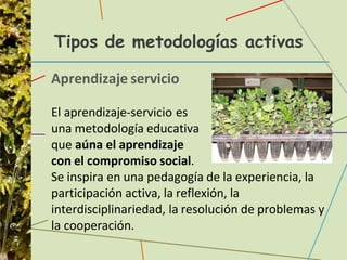 Tipos de metodologías activas
Aprendizaje servicio
El aprendizaje-servicio es
una metodología educativa
que aúna el aprendizaje
con el compromiso social.
Se inspira en una pedagogía de la experiencia, la
participación activa, la reflexión, la
interdisciplinariedad, la resolución de problemas y
la cooperación.
 