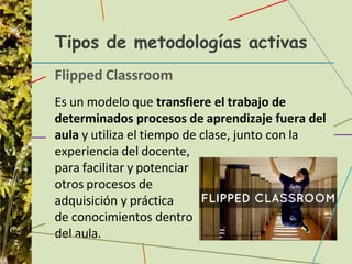 Tipos de metodologías activas
Flipped Classroom
Es un modelo que transfiere el trabajo de
determinados procesos de aprendizaje fuera del
aula y utiliza el tiempo de clase, junto con la
experiencia del docente,
para facilitar y potenciar
otros procesos de
adquisición y práctica
de conocimientos dentro
del aula.
 