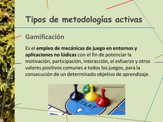 Tipos de metodologías activas
Gamificación
Es el empleo de mecánicas de juego en entornos y
aplicaciones no lúdicas con el fin de potenciar la
motivación, participación, interacción, el esfuerzo y otros
valores positivos comunes a todos los juegos, para la
consecución de un determinado objetivo de aprendizaje.
 