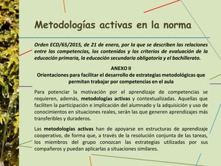 Metodologías activas en la norma
Orden ECD/65/2015, de 21 de enero, por la que se describen las relaciones
entre las competencias, los contenidos y los criterios de evaluación de la
educación primaria, la educación secundaria obligatoria y el bachillerato.
ANEXO II
Orientaciones para facilitar el desarrollo de estrategias metodológicas que
permitan trabajar por competencias en el aula
Para potenciar la motivación por el aprendizaje de competencias se
requieren, además, metodologías activas y contextualizadas. Aquellas que
faciliten la participación e implicación del alumnado y la adquisición y uso de
conocimientos en situaciones reales, serán las que generen aprendizajes más
transferibles y duraderos.
Las metodologías activas han de apoyarse en estructuras de aprendizaje
cooperativo, de forma que, a través de la resolución conjunta de las tareas,
los miembros del grupo conozcan las estrategias utilizadas por sus
compañeros y puedan aplicarlas a situaciones similares.
 