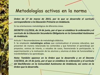 Metodologías activas en la norma
Orden de 17 de marzo de 2015, por la que se desarrolla el currículo
correspondiente a la Educación Primaria en Andalucía.
En las orientaciones metodológicas de diferentes áreas.
DECRETO 111/2016, de 14 de junio, por el que se establece la ordenación y el
currículo de la Educación Secundaria Obligatoria en la Comunidad Autónoma
de Andalucía.
Artículo 7. Recomendaciones de metodología didáctica.
9. Se emplearán metodologías activas que contextualicen el proceso educativo, que
presenten de manera relacionada los contenidos y que fomenten el aprendizaje por
proyectos, centros de interés, o estudios de casos, favoreciendo la participación, la
experimentación y la motivación de los alumnos y alumnas al dotar de funcionalidad y
transferibilidad a los aprendizajes.
Nota: También aparece en la Orden que lo desarrolla y en el Decreto
110/2016, de 14 de junio, por el que se establece la ordenación y el currículo
del Bachillerato en la Comunidad Autónoma de Andalucía, así como en la
Orden que lo desarrolla.
 