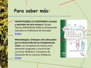 Para saber más:
HACER POSIBLE LO CONTRARIO. Enseñar
y aprender de otra manera. Equipo
Técnico PROVINCIAL PARA LA Orientación
Educativa y Profesional de Granada.
Enlace
Metodologías. Enfoques más adecuados
para el desarrollo de las Competencias
Clave. Las competencias claves como
elemento integrador y esencial del
currículo. Módulo 2: Consejería de
Educación de la Junta de Andalucía.
Enlace
 