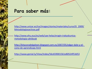 Para saber más:
http://www.unizar.es/ice/images/stories/materiales/curso35_2009/
Metodologiasactivas.pdf
http://www.ehu.eus/es/web/sae-helaz/eragin-irakaskuntza-
metodologia-aktiboak
http://bitacoradelgaleon.blogspot.com.es/2007/05/edgar-dale-y-el-
cono-de-aprendizaje.html
http://www.genial.ly/View/Index/56c659001561e80524f53d53
 